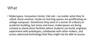 What
• Makerspace, Innovation Center, Fab Lab – no matter what they’re
called, these creative, hands-on learning spaces are proliferating on
college campuses. Sometimes they exist in a corner of a library or
academic building, but more and more, makerspaces are being
created as stand-alone facilities where students can build, engineer,
experiment with prototypes, collaborate with other makers, and
access advanced technology that they might not be able to access.
 
