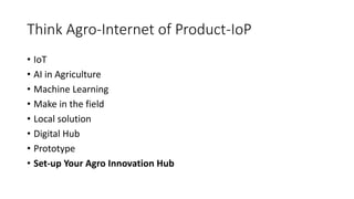Think Agro-Internet of Product-IoP
• IoT
• AI in Agriculture
• Machine Learning
• Make in the field
• Local solution
• Digital Hub
• Prototype
• Set-up Your Agro Innovation Hub
 