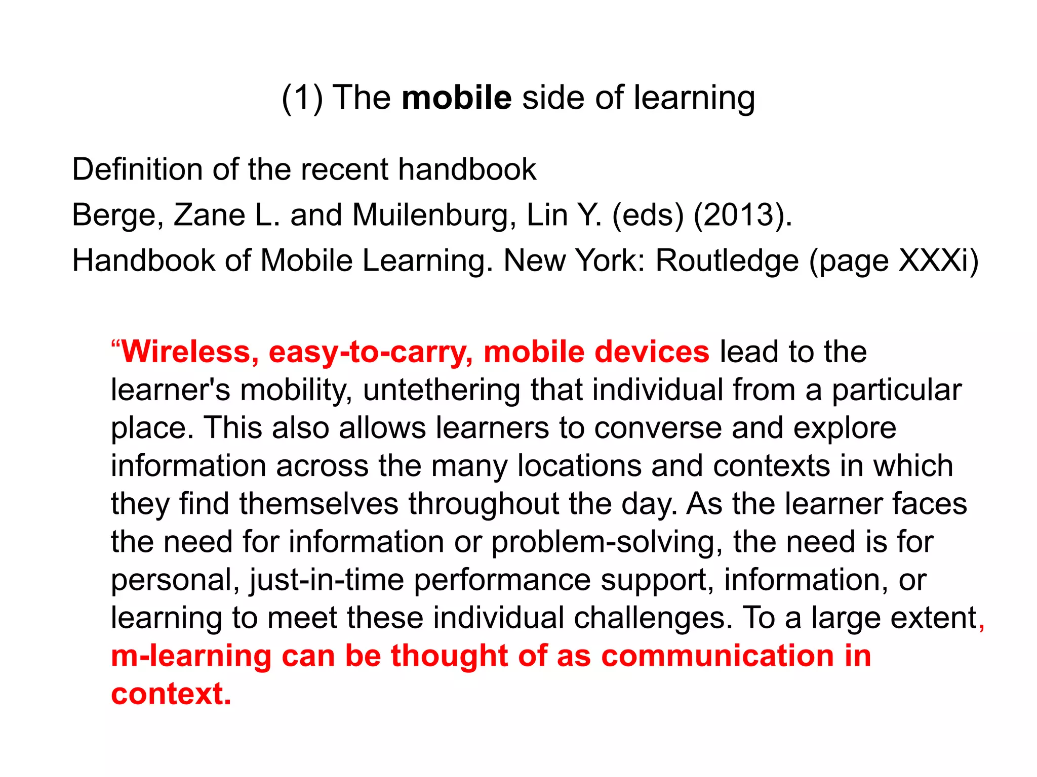 (1) The mobile side of learning
Definition of the recent handbook
Berge, Zane L. and Muilenburg, Lin Y. (eds) (2013).
Handbook of Mobile Learning. New York: Routledge (page XXXi)
“Wireless, easy-to-carry, mobile devices lead to the
learner's mobility, untethering that individual from a particular
place. This also allows learners to converse and explore
information across the many locations and contexts in which
they find themselves throughout the day. As the learner faces
the need for information or problem-solving, the need is for
personal, just-in-time performance support, information, or
learning to meet these individual challenges. To a large extent,
m-learning can be thought of as communication in
context.
 