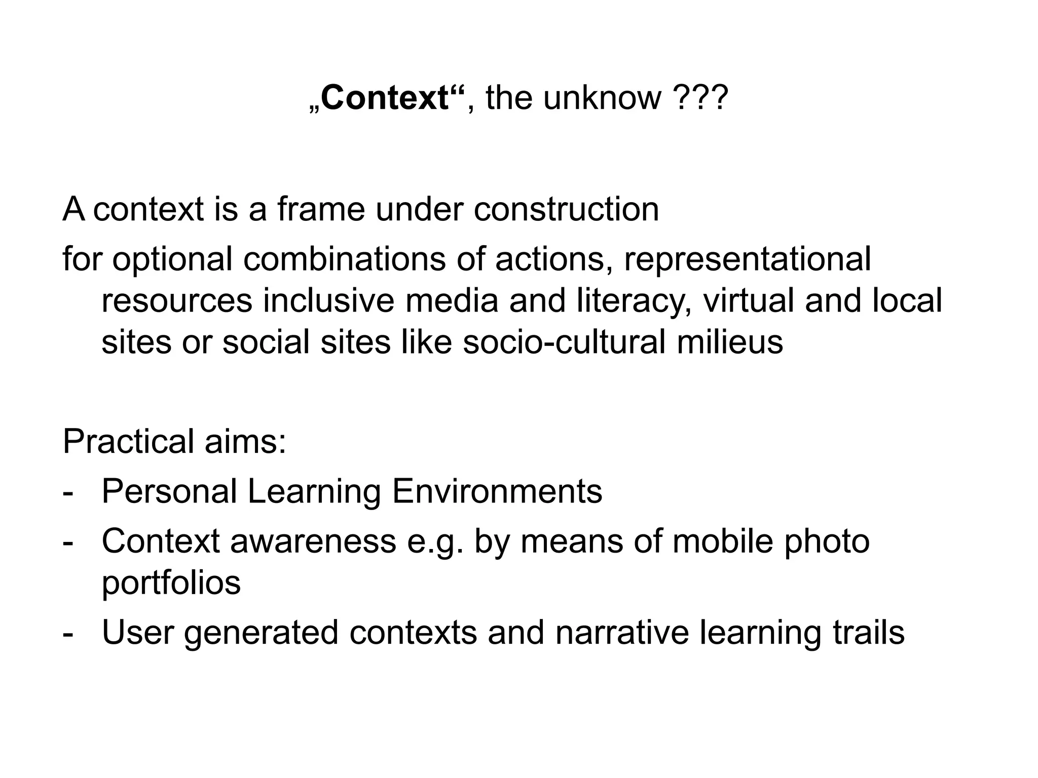 „Context“, the unknow ???
A context is a frame under construction
for optional combinations of actions, representational
resources inclusive media and literacy, virtual and local
sites or social sites like socio-cultural milieus
Practical aims:
- Personal Learning Environments
- Context awareness e.g. by means of mobile photo
portfolios
- User generated contexts and narrative learning trails
 