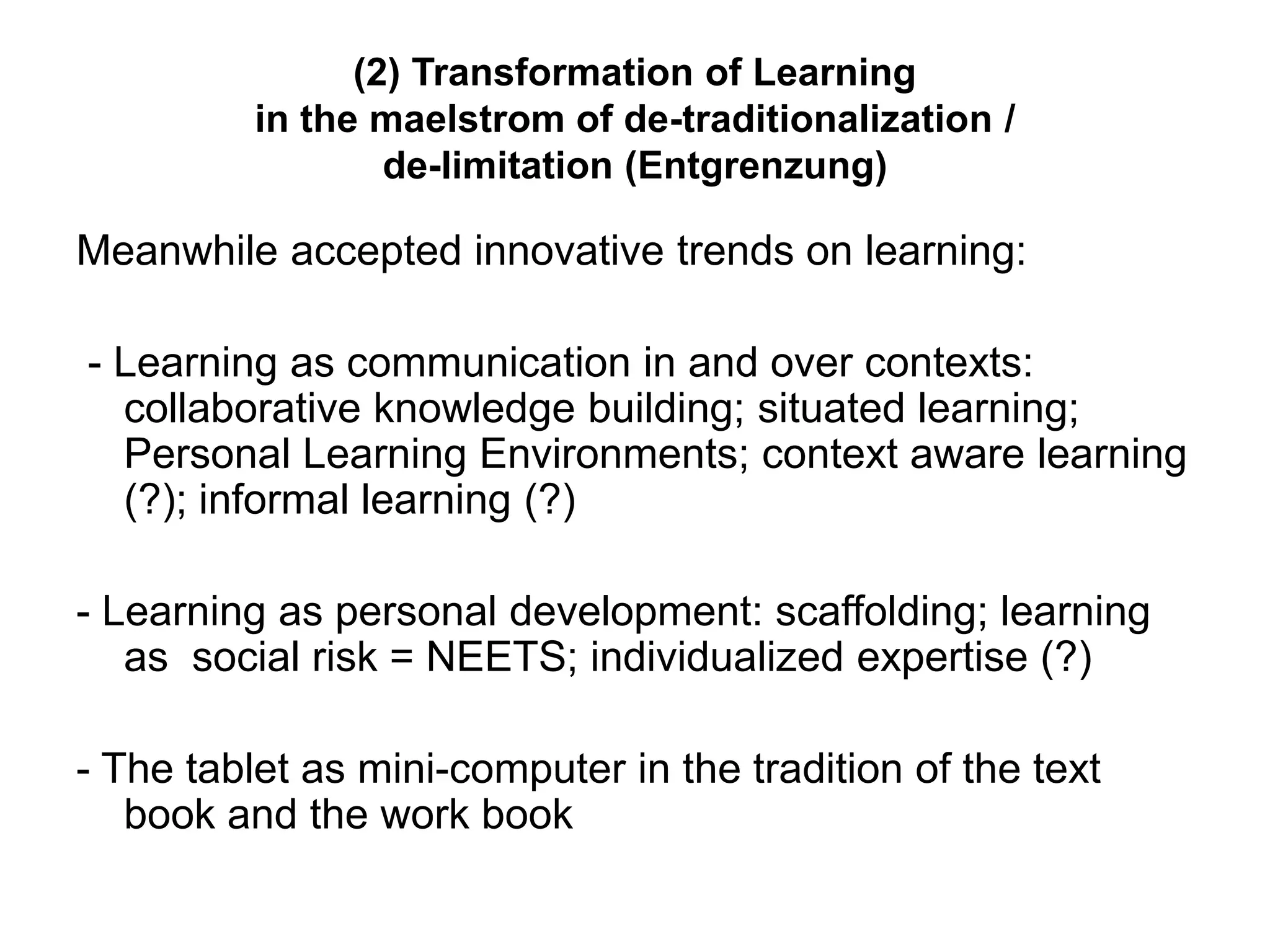 (2) Transformation of Learning
in the maelstrom of de-traditionalization /
de-limitation (Entgrenzung)
Meanwhile accepted innovative trends on learning:
- Learning as communication in and over contexts:
collaborative knowledge building; situated learning;
Personal Learning Environments; context aware learning
(?); informal learning (?)
- Learning as personal development: scaffolding; learning
as social risk = NEETS; individualized expertise (?)
- The tablet as mini-computer in the tradition of the text
book and the work book
 