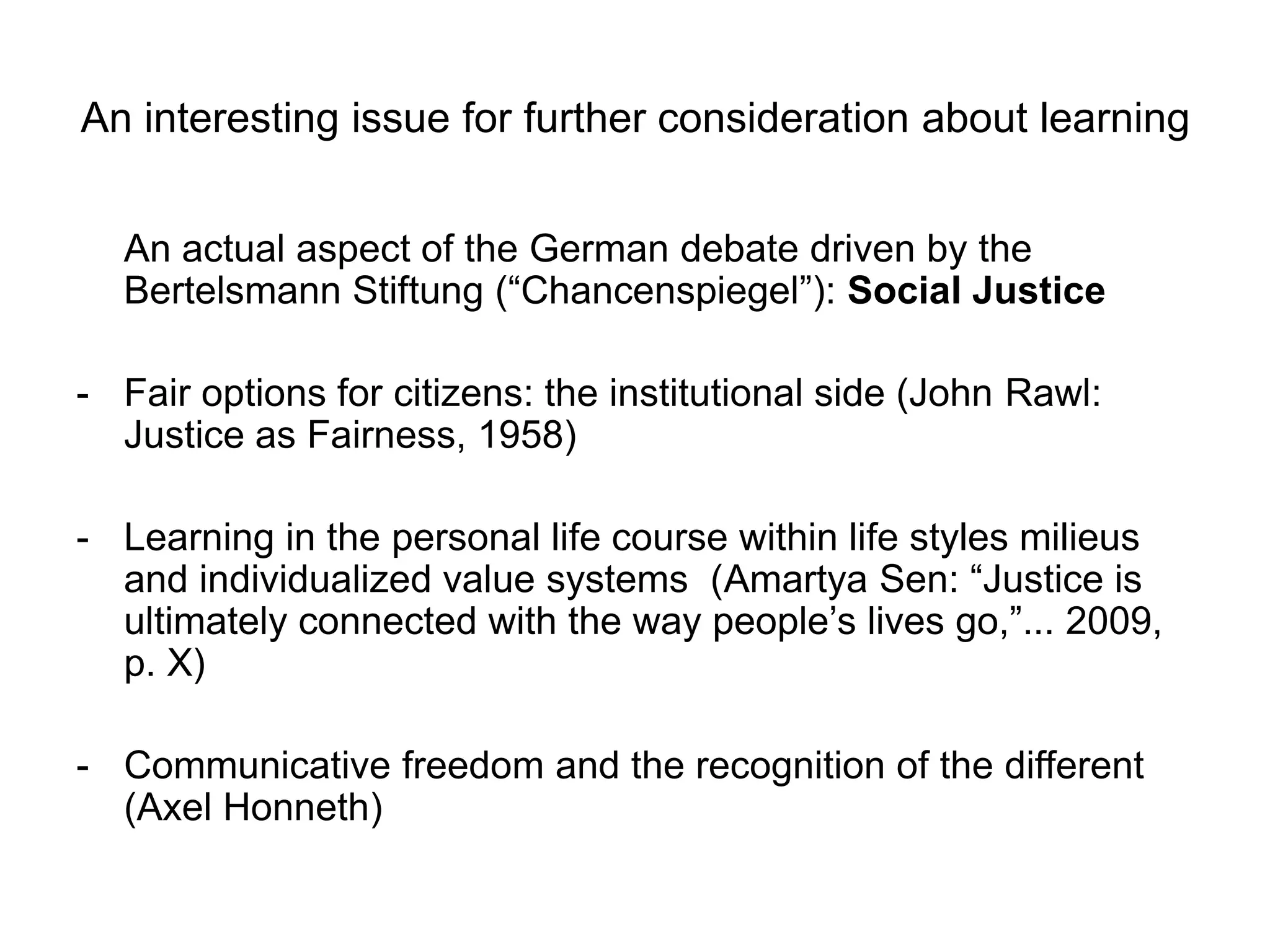 An interesting issue for further consideration about learning
An actual aspect of the German debate driven by the
Bertelsmann Stiftung (“Chancenspiegel”): Social Justice
- Fair options for citizens: the institutional side (John Rawl:
Justice as Fairness, 1958)
- Learning in the personal life course within life styles milieus
and individualized value systems (Amartya Sen: “Justice is
ultimately connected with the way people‟s lives go,”... 2009,
p. X)
- Communicative freedom and the recognition of the different
(Axel Honneth)
 