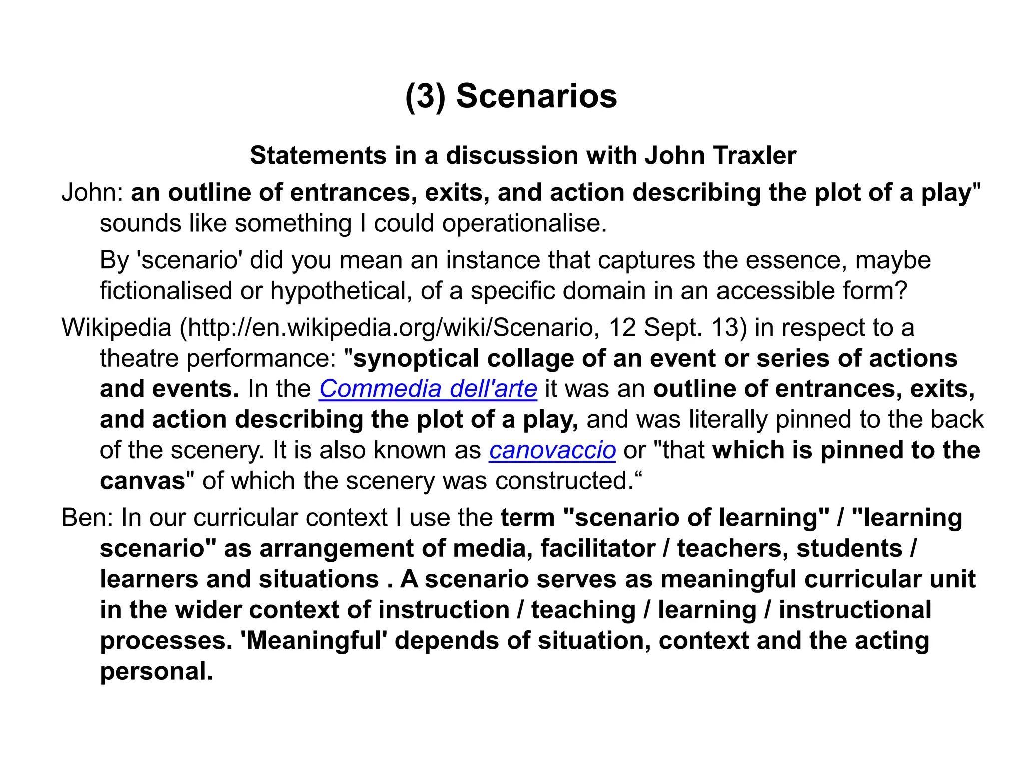 (3) Scenarios
Statements in a discussion with John Traxler
John: an outline of entrances, exits, and action describing the plot of a play"
sounds like something I could operationalise.
By 'scenario' did you mean an instance that captures the essence, maybe
fictionalised or hypothetical, of a specific domain in an accessible form?
Wikipedia (http://en.wikipedia.org/wiki/Scenario, 12 Sept. 13) in respect to a
theatre performance: "synoptical collage of an event or series of actions
and events. In the Commedia dell'arte it was an outline of entrances, exits,
and action describing the plot of a play, and was literally pinned to the back
of the scenery. It is also known as canovaccio or "that which is pinned to the
canvas" of which the scenery was constructed.“
Ben: In our curricular context I use the term "scenario of learning" / "learning
scenario" as arrangement of media, facilitator / teachers, students /
learners and situations . A scenario serves as meaningful curricular unit
in the wider context of instruction / teaching / learning / instructional
processes. 'Meaningful' depends of situation, context and the acting
personal.
 