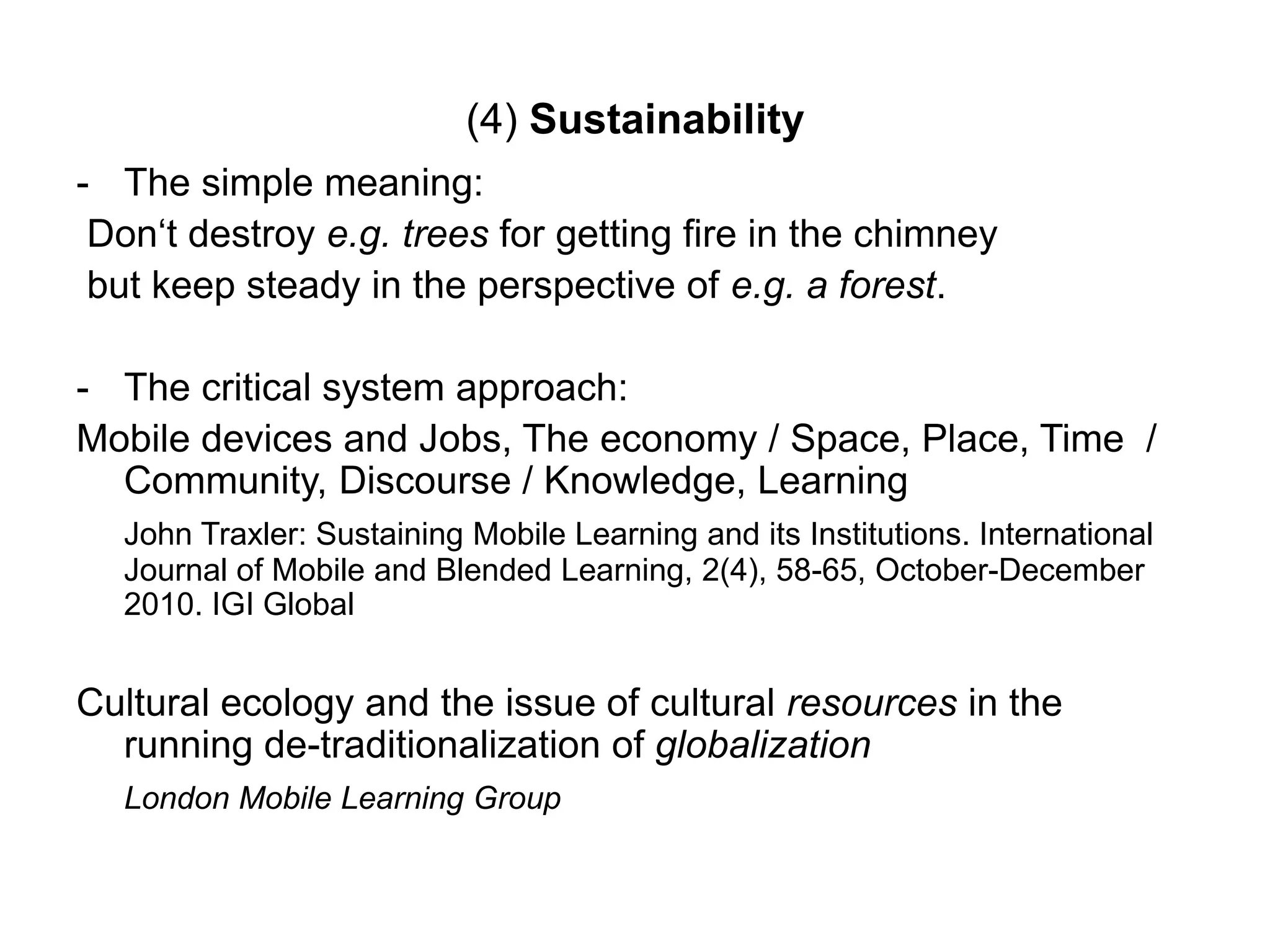 (4) Sustainability
- The simple meaning:
Don„t destroy e.g. trees for getting fire in the chimney
but keep steady in the perspective of e.g. a forest.
- The critical system approach:
Mobile devices and Jobs, The economy / Space, Place, Time /
Community, Discourse / Knowledge, Learning
John Traxler: Sustaining Mobile Learning and its Institutions. International
Journal of Mobile and Blended Learning, 2(4), 58-65, October-December
2010. IGI Global
Cultural ecology and the issue of cultural resources in the
running de-traditionalization of globalization
London Mobile Learning Group
 