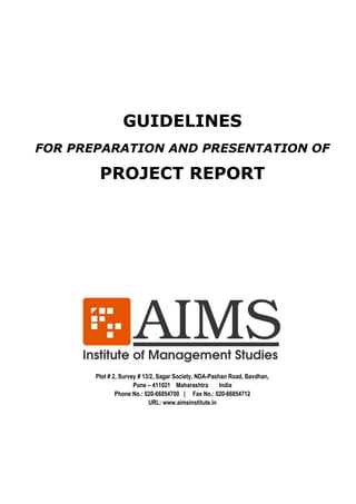 GUIDELINES 
FOR PREPARATION AND PRESENTATION OF 
PROJECT REPORT 
Plot # 2, Survey # 13/2, Sagar Society, NDA-Pashan Road, Bavdhan, 
Pune – 411021 Maharashtra India 
Phone No.: 020-66854700 | Fax No.: 020-66854712 
URL: www.aimsinstitute.in 
 