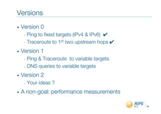 Versions"
•    Version 0"
      -  Ping to ﬁxed targets (IPv4 & IPv6) !"
      -  Traceroute to 1st two upstream hops !"

•    Version 1"
      -  Ping& Traceroute to variable targets"
      -  DNS queries to variable targets"

•    Version 2"
      -  Your   ideas ?"
•    A non-goal: performance measurements"

                                                  14!
 