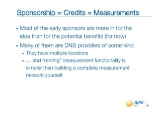 Sponsorship = Credits = Measurements"

•    Most of the early sponsors are more in for the
     idea than for the potential beneﬁts (for now)"
•    Many of them are DNS providers of some kind"
     •    They have multiple locations"
     •    … and “renting” measurement functionality is
          simpler than building a complete measurement
          network yourself"




                                                         25!
 
