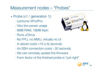 Measurement nodes – “Probes”"
•    Probe (v1 / generation 1):"
      -  Lantronix XPortPro"
      -  Very low power usage"

      -  8MB RAM, 16MB ﬂash"

      -  Runs uClinux"

      -  No FPU, no MMU, virtually no UI"

      -  A reboot costs <15 (<5) seconds"

      -  An SSH connection costs ~30 seconds"

      -  We can remotely update the ﬁrmware"

      -  Form factor of the ﬁnished probe is “just right”"


                                                             26!
 