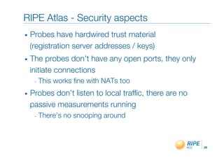 RIPE Atlas - Security aspects"
•    Probes have hardwired trust material!
     (registration server addresses / keys)"
•    The probes don’t have any open ports, they only
     initiate connections"
      -  This   works ﬁne with NATs too"
•    Probes don’t listen to local trafﬁc, there are no
     passive measurements running"
      -  There’s   no snooping around"
 " ""

                                                         28!
 