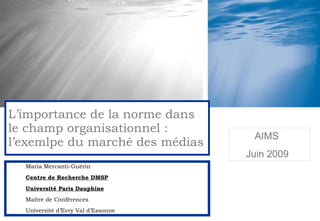 Maria Mercanti-Guérin Centre de Recherche DMSP Université Paris Dauphine Maître de Conférences Université d’Evry Val d’Essonne L’importance de la norme dans le champ organisationnel : l’exemlpe du marché des médias AIMS Juin 2009 