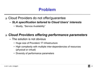 Problem
     Cloud Providers do not offer/guarantee
      – SLA specification tailored to Cloud Users interests
                                            Users’
            • Mostly, “Service Availability”


     Cloud Providers offering performance parameters
      – The solution is not obvious
            • Huge size of Providers’ IT Infrastructure
            • High complexity with multiple inter-dependencies of resources
              (physical or virtual)
            • Diversity of performance parameters




© 2011 UZH, CSG@IFI                                                           3
 