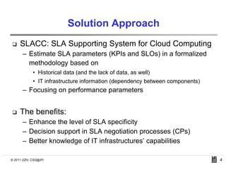 Solution Approach
     SLACC: SLA Supporting System for Cloud Computing
      – Estimate SLA parameters (KPIs and SLOs) in a formalized
        methodology based on
            • Historical data (and the lack of data, as well)
            • IT infrastructure information (dependency between components)
      – Focusing on performance parameters


     The benefits:
      –E h
        Enhance th l
                 the level of SLA specificity
                         l f            ifi it
      – Decision support in SLA negotiation processes (CPs)
      – Better knowledge of IT infrastructures’ capabilities
                               infrastructures

© 2011 UZH, CSG@IFI                                                           4
 