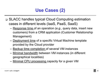 Use Cases (2)
     SLACC handles typical Cloud Computing estimation
     cases in different levels (IaaS PaaS SaaS)
                               (IaaS, PaaS,
      – Response time of an operation (e.g., query data, insert new
        customers) from a CRM application (
                  )               pp        (Customer Relationshipp
        Management)
      – Deployment time of a specific Virtual Machine template
        provided by the Cloud provider
      – Backup time completion of several VM instances
      – Minimal bandwidth between VM instances (in different
        geographical localities)
      – Minimal CPU processing capacity for a g
                      p          g p     y     given VM

© 2011 UZH, CSG@IFI                                                   6
 