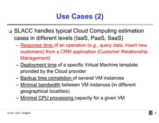 Use Cases (2)
     SLACC handles typical Cloud Computing estimation
     cases in different levels (IaaS PaaS SaaS)
                               (IaaS, PaaS,
      – Response time of an operation (e.g., query data, insert new
        customers) from a CRM application (
                  )               pp        (Customer Relationshipp
        Management)
      – Deployment time of a specific Virtual Machine template
        provided by the Cloud provider
      – Backup time completion of several VM instances
      – Minimal bandwidth between VM instances (in different
        geographical localities)
      – Minimal CPU processing capacity for a g
                      p          g p     y     given VM

© 2011 UZH, CSG@IFI                                                   6
 