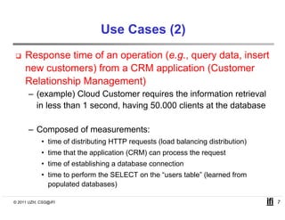 Use Cases (2)
     Response time of an operation (e.g., query data, insert
     new customers) from a CRM application (Customer
     Relationship Management)
      – (example) Cloud Customer requires the information retrieval
        in less than 1 second, having 50.000 clients at the database

      – Composed of measurements:
            • time of distributing HTTP requests (load balancing distribution)
            • time that the application (CRM) can process the request
            • time of establishing a database connection
            • time to perform the SELECT on the “users table” (learned from
              populated databases)

© 2011 UZH, CSG@IFI                                                              7
 