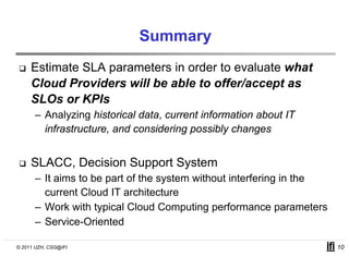 Summary
     Estimate SLA parameters in order to evaluate what
     Cloud Providers will be able to offer/accept as
     SLOs or KPIs
      – Analyzing historical data, current information about IT
        infrastructure, and considering possibly changes


     SLACC, Decision Support System
      – It aims to be part of the system without interfering in the
        current Cloud IT architecture
      – Work with typical Cloud Computing performance parameters
      –S i Oi t d
        Service-Oriented

© 2011 UZH, CSG@IFI                                                   10
 