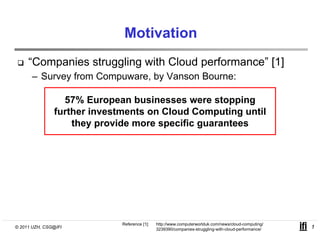 Motivation
     “Companies struggling with Cloud performance” [1]
      – Survey from Compuware by Vanson Bourne:
                    Compuware,

                 57% European businesses were stopping
               further i
               f h investments on Cloud Computing until
                                      Cl d C        i    il
                   they provide more specific guarantees




                             Reference [1]:   http://www.computerworlduk.com/news/cloud-computing/
© 2011 UZH, CSG@IFI                           3239390/companies-struggling-with-cloud-performance/   1
 