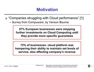 Motivation
     “Companies struggling with Cloud performance” [1]
      – Survey from Compuware by Vanson Bourne:
                    Compuware,

                 57% European businesses were stopping
               further i
               f h investments on Cloud Computing until
                                      Cl d C        i    il
                   they provide more specific guarantees


                 72% of businesses: cloud platform was
              hampering their ability to maintain set levels of
                  p    g            y
                service, also affecting company’s revenue



                             Reference [1]:   http://www.computerworlduk.com/news/cloud-computing/
© 2011 UZH, CSG@IFI                           3239390/companies-struggling-with-cloud-performance/   1
 