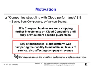 Motivation
     “Companies struggling with Cloud performance” [1]
      – Survey from Compuware by Vanson Bourne:
                    Compuware,

                 57% European businesses were stopping
               further i
               f h investments on Cloud Computing until
                                      Cl d C        i    il
                   they provide more specific guarantees


                 72% of businesses: cloud platform was
              hampering their ability to maintain set levels of
                  p    g            y
                service, also affecting company’s revenue

                      For revenue-generating websites: performance would mean revenue
                          revenue generating


                                    Reference [1]:   http://www.computerworlduk.com/news/cloud-computing/
© 2011 UZH, CSG@IFI                                  3239390/companies-struggling-with-cloud-performance/   1
 