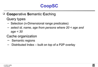 CoopSC
   Cooperative Semantic Caching
    Coop
    Query types
    – Selection (n-Dimensional range predicates)
    – select id, name, age from persons where 20 < age and
      age < 30
    Cache organization
    – Semantic regions
    – Distributed Index – built on top of a P2P overlay




© 2012 UZH,
 