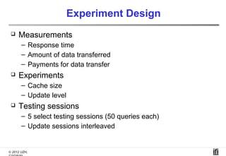 Experiment Design
    Measurements
       – Response time
       – Amount of data transferred
       – Payments for data transfer
    Experiments
       – Cache size
       – Update level
    Testing sessions
       – 5 select testing sessions (50 queries each)
       – Update sessions interleaved


© 2012 UZH,
 