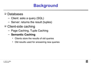 Background
    Databases
      – Client: asks a query (SQL)
      – Server: returns the result (tuples)
    Client-side caching
      – Page Caching, Tuple Caching
      – Semantic Caching
              • Clients store the results of old queries
              • Old results used for answering new queries




© 2012 UZH,
 