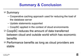 Summary & Conclusion
    Summary
       – Cooperative caching approach used for reducing the load of
         the database server
       – Update statements supported
       – CoopSC applied in the context of cloud environments
    CoopSC reduces the amount of data transferred
     between cloud and outside world which has economic
     benefits
    Performance benefits as long as cloud providers are
     stable

© 2012 UZH,
 