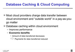 Database Caching & Cloud Computing

    Most cloud providers charge data transfer between
     cloud environment and “outside world” in a pay-as-you-
     go matter
    Database caching within cloud environment
       – Improves performance
       – Economic benefits
              • Amount of data transferred decreases
                  Payments for data transferred reduced




© 2012 UZH,
 