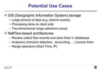 Potential Use Cases
    GIS (Geographic Information System) storage
      – Large amount of data (e.g. seismic events)
      – Processing done on client side
      – Two-dimensional range selections (area)
    NetFlow-based architectures
      – Routers collect flow records and store them in databases
      – Analyzers (intrusion detection, accounting,… ) access them
      – Range selections (Start Time, IP)




© 2012 UZH,
 