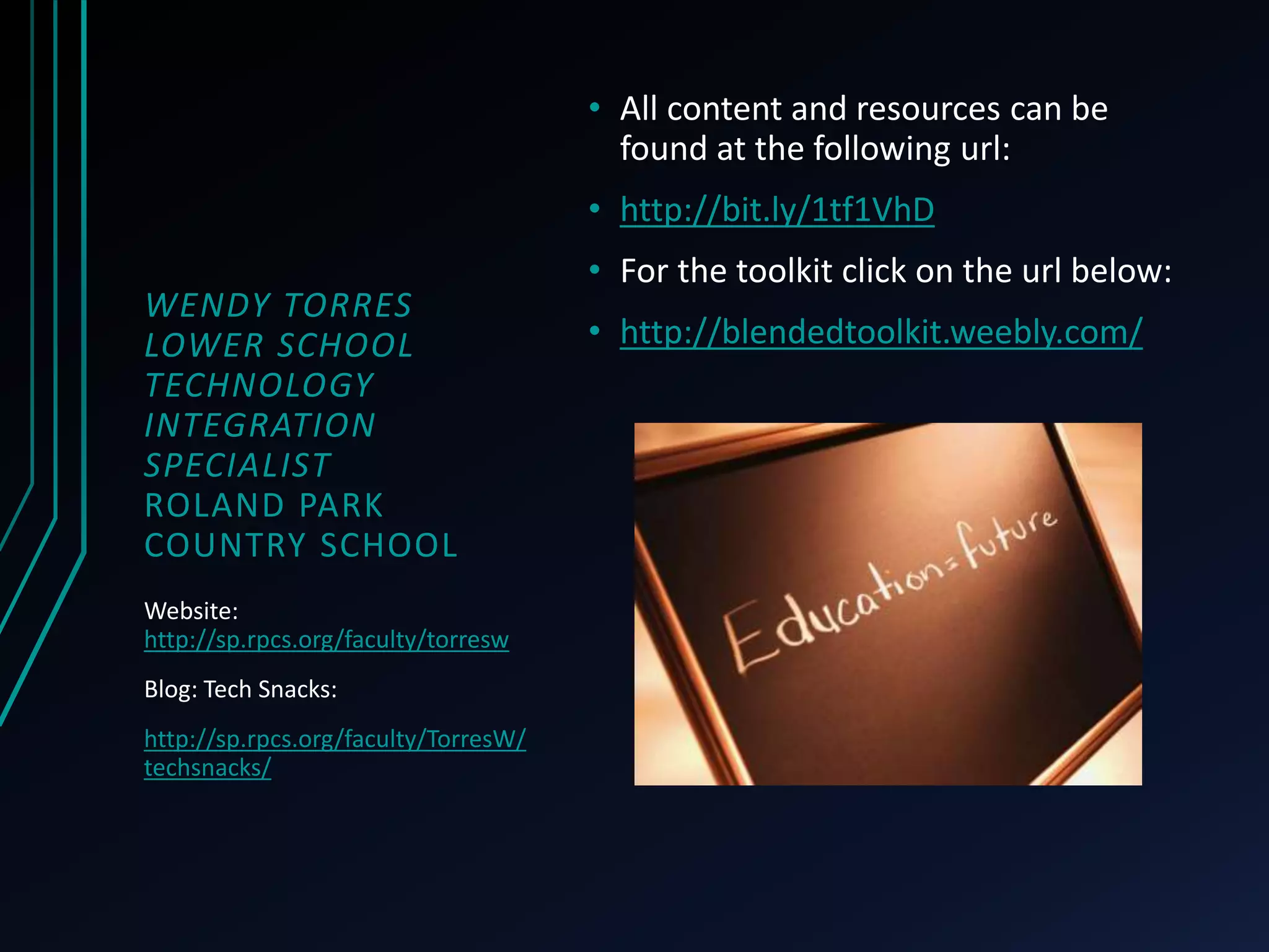 WENDY TORRES 
LOWER SCHOOL 
TECHNOLOGY 
INTEGRATION 
SPECIALIST 
ROLAND PARK 
COUNTRY SCHOOL 
• All content and resources can be 
found at the following url: 
• http://bit.ly/1tf1VhD 
• For the toolkit click on the url below: 
• http://blendedtoolkit.weebly.com/ 
Website: 
http://sp.rpcs.org/faculty/torresw 
Blog: Tech Snacks: 
http://sp.rpcs.org/faculty/TorresW/ 
techsnacks/ 
 