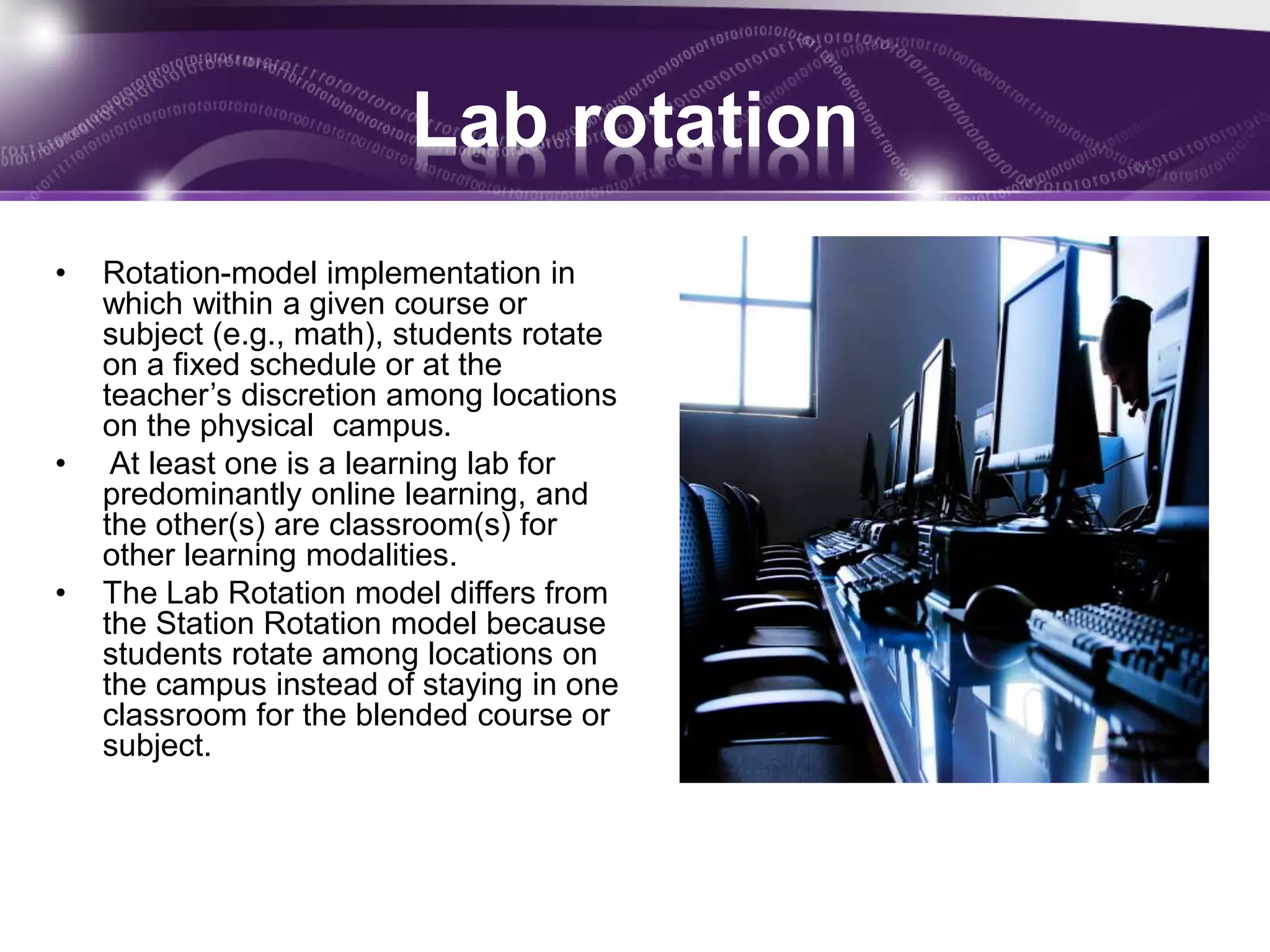 Lab rotation 
• Rotation-model implementation in 
which within a given course or 
subject (e.g., math), students rotate 
on a fixed schedule or at the 
teacher’s discretion among locations 
on the physical campus. 
• At least one is a learning lab for 
predominantly online learning, and 
the other(s) are classroom(s) for 
other learning modalities. 
• The Lab Rotation model differs from 
the Station Rotation model because 
students rotate among locations on 
the campus instead of staying in one 
classroom for the blended course or 
subject. 
 