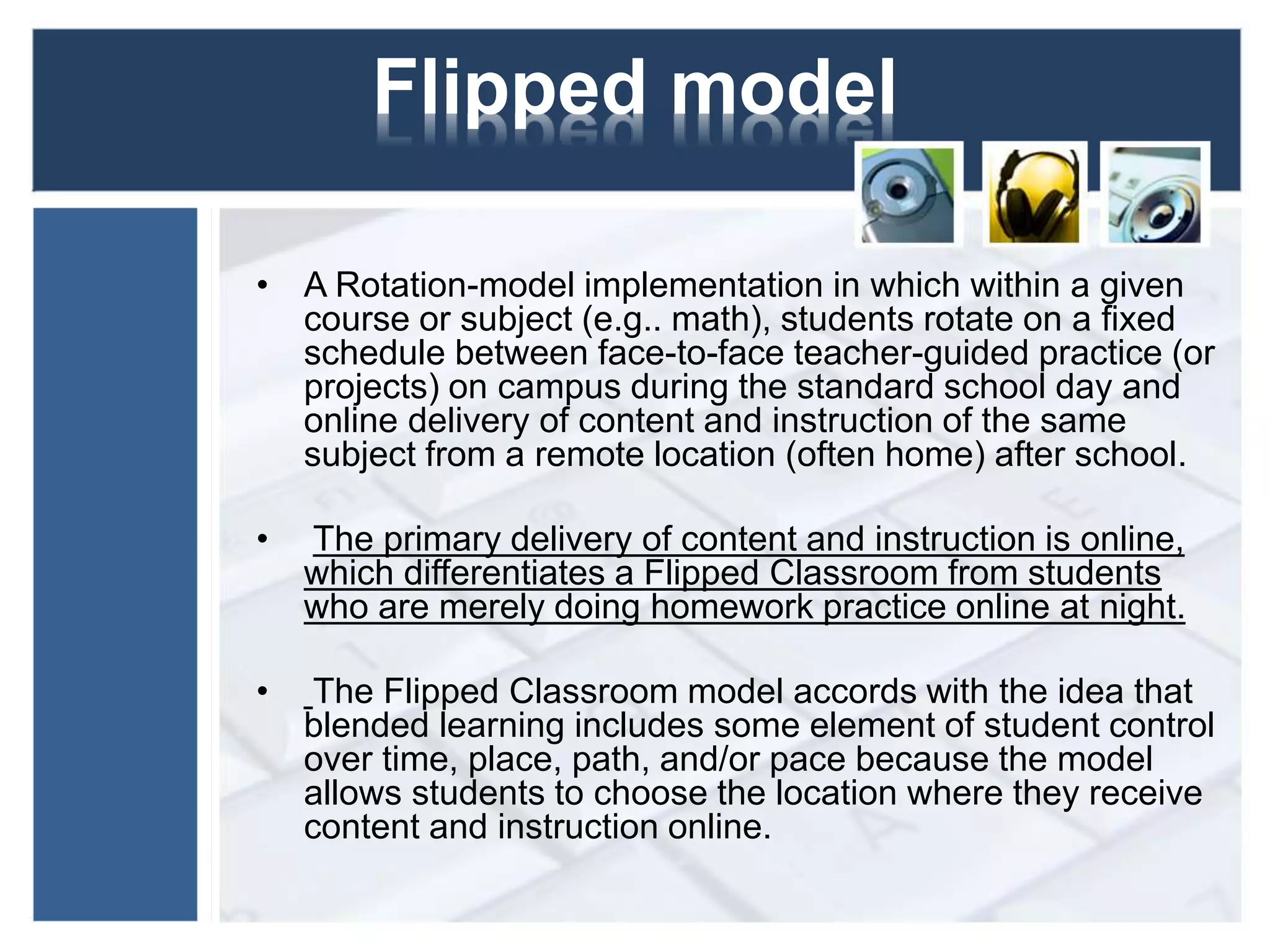 Flipped model 
• A Rotation-model implementation in which within a given 
course or subject (e.g.. math), students rotate on a fixed 
schedule between face-to-face teacher-guided practice (or 
projects) on campus during the standard school day and 
online delivery of content and instruction of the same 
subject from a remote location (often home) after school. 
• The primary delivery of content and instruction is online, 
which differentiates a Flipped Classroom from students 
who are merely doing homework practice online at night. 
• The Flipped Classroom model accords with the idea that 
blended learning includes some element of student control 
over time, place, path, and/or pace because the model 
allows students to choose the location where they receive 
content and instruction online. 
 