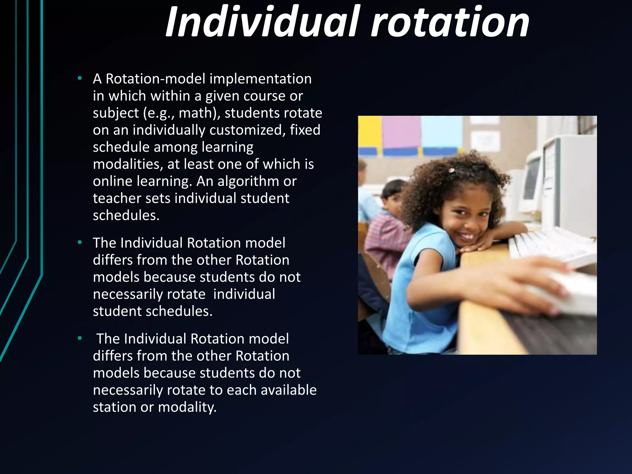 Individual rotation 
• A Rotation-model implementation 
in which within a given course or 
subject (e.g., math), students rotate 
on an individually customized, fixed 
schedule among learning 
modalities, at least one of which is 
online learning. An algorithm or 
teacher sets individual student 
schedules. 
• The Individual Rotation model 
differs from the other Rotation 
models because students do not 
necessarily rotate individual 
student schedules. 
• The Individual Rotation model 
differs from the other Rotation 
models because students do not 
necessarily rotate to each available 
station or modality. 
 