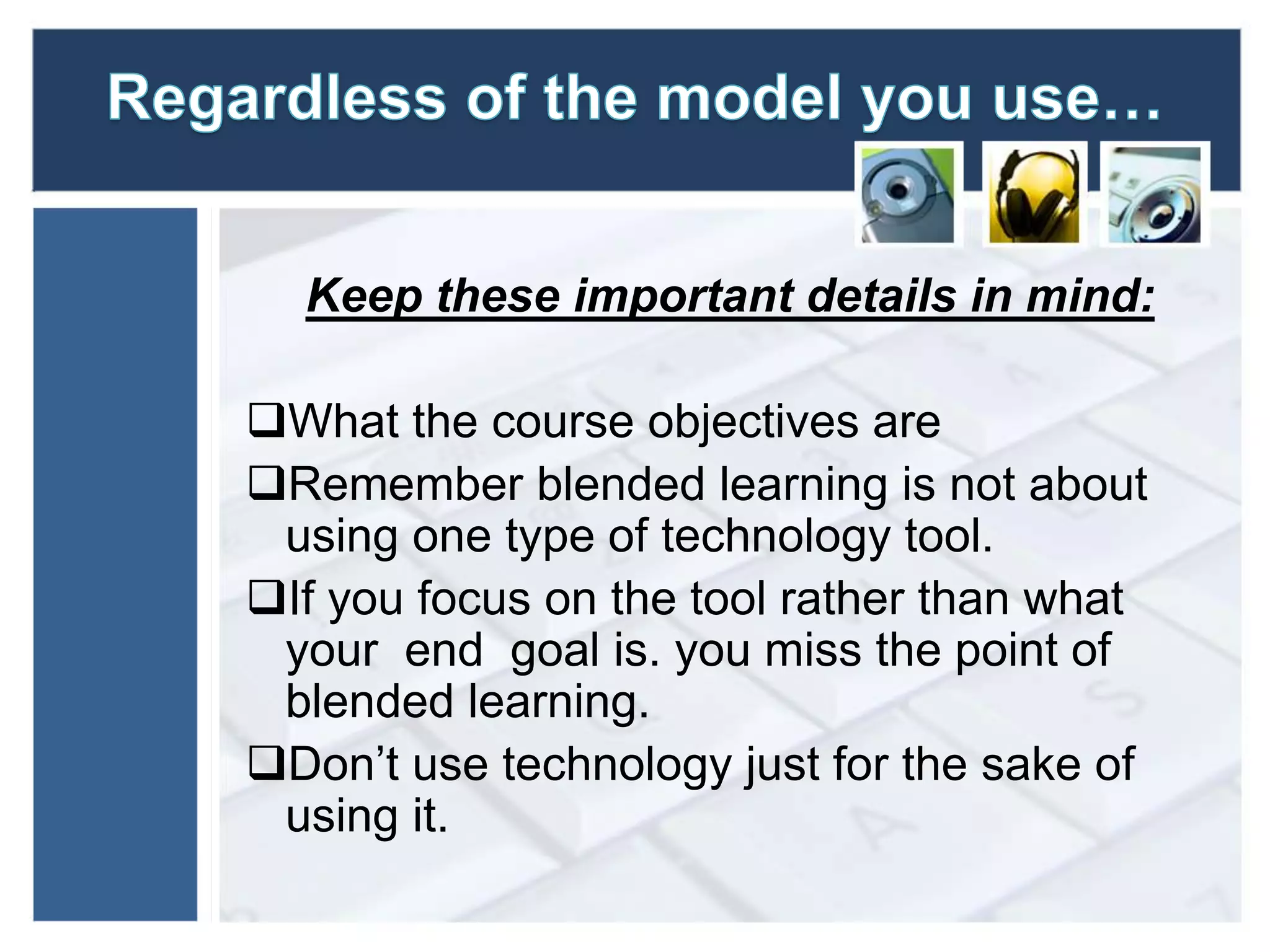 Keep these important details in mind: 
What the course objectives are 
Remember blended learning is not about 
using one type of technology tool. 
If you focus on the tool rather than what 
your end goal is. you miss the point of 
blended learning. 
Don’t use technology just for the sake of 
using it. 
 