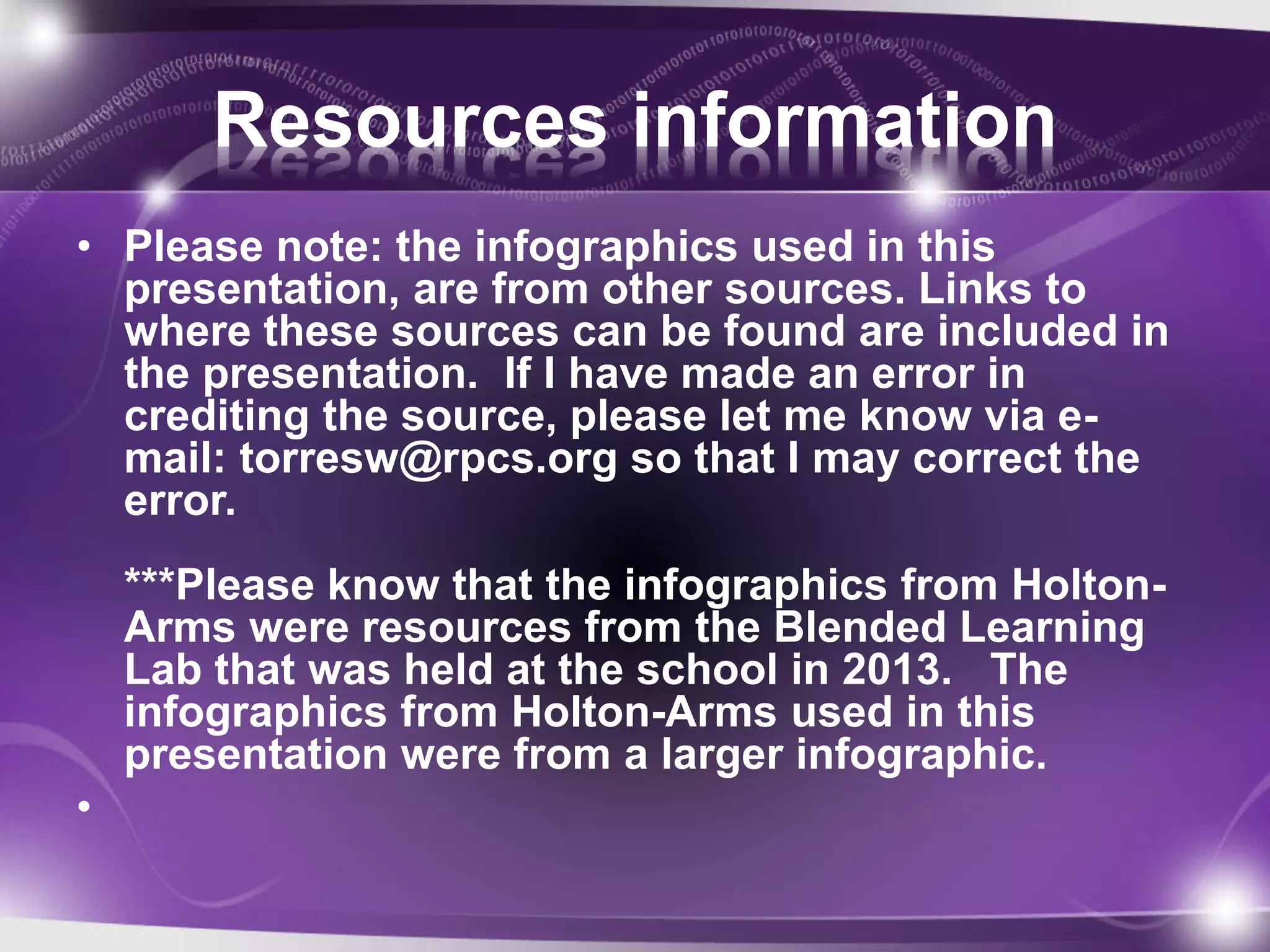 Resources information 
• Please note: the infographics used in this 
presentation, are from other sources. Links to 
where these sources can be found are included in 
the presentation. If I have made an error in 
crediting the source, please let me know via e-mail: 
torresw@rpcs.org so that I may correct the 
error. 
***Please know that the infographics from Holton- 
Arms were resources from the Blended Learning 
Lab that was held at the school in 2013. The 
infographics from Holton-Arms used in this 
presentation were from a larger infographic. 
• 
 