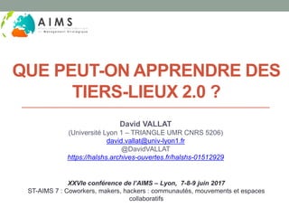 QUE PEUT-ON APPRENDRE DES
TIERS-LIEUX 2.0 ?
David VALLAT
(Université Lyon 1 – TRIANGLE UMR CNRS 5206)
david.vallat@univ-lyon1.fr
@DavidVALLAT
https://halshs.archives-ouvertes.fr/halshs-01512929
XXVIe conférence de l’AIMS – Lyon, 7-8-9 juin 2017
ST-AIMS 7 : Coworkers, makers, hackers : communautés, mouvements et espaces
collaboratifs
 