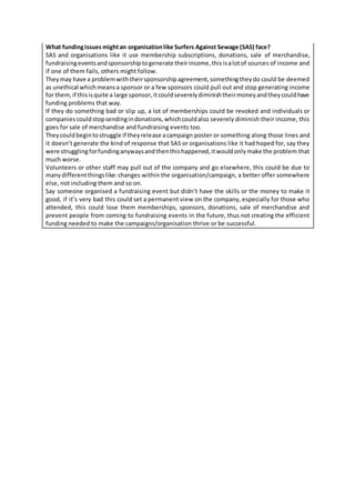 What fundingissuesmightan organisationlike Surfers Against Sewage (SAS) face?
SAS and organisations like it use membership subscriptions, donations, sale of merchandise,
fundraisingeventsandsponsorshiptogenerate theirincome,thisisalotof sources of income and
if one of them fails, others might follow.
Theymay have a problemwiththeirsponsorshipagreement,somethingtheydo could be deemed
as unethical whichmeansa sponsor or a few sponsors could pull out and stop generating income
for them,if thisisquite a large sponsor,itcouldseverelydiminishtheirmoneyandtheycouldhave
funding problems that way.
If they do something bad or slip up, a lot of memberships could be revoked and individuals or
companiescouldstopsendingindonations,whichcouldalso severely diminish their income, this
goes for sale of merchandise and fundraising events too.
Theycouldbegintostruggle if theyrelease acampaign poster or something along those lines and
it doesn’t generate the kind of response that SAS or organisations like it had hoped for, say they
were strugglingforfundinganywaysandthenthishappened,itwouldonlymake the problem that
much worse.
Volunteers or other staff may pull out of the company and go elsewhere, this could be due to
manydifferentthingslike: changes within the organisation/campaign, a better offer somewhere
else, not including them and so on.
Say someone organised a fundraising event but didn’t have the skills or the money to make it
good, if it’s very bad this could set a permanent view on the company, especially for those who
attended, this could lose them memberships, sponsors, donations, sale of merchandise and
prevent people from coming to fundraising events in the future, thus not creating the efficient
funding needed to make the campaigns/organisation thrive or be successful.
 