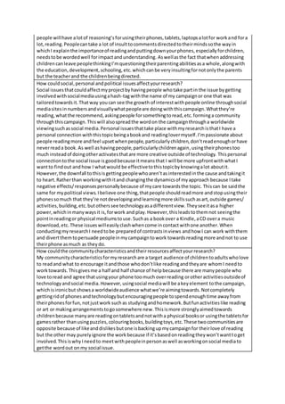 people willhave alotof reasoning’sforusingtheirphones,tablets,laptopsalotfor workand fora
lot,reading.Peoplecantake a lot of insulttocommentsdirectedtotheirmindssothe wayin
whichI explainthe importanceof readingandputtingdownyourphones,especiallyforchildren,
needstobe wordedwell forimpactandunderstanding. Aswellasthe fact thatwhenaddressing
childrencanleave peoplethinkingI’mquestioningtheirparentingabilitiesasa whole,alongwith
the education,development,schooling,etc.whichcanbe veryinsultingfornotonlythe parents
but the teacherand the childrenbeingdirected.
How couldsocial,personal andpolitical issuesaffectyourresearch?
Social issuesthatcouldaffectmyprojectbyhavingpeople whotake partin the issue bygetting
involvedwithsocialmediausingahash-tagwiththe name of my campaignor one that was
tailoredtowardsit.Thatway youcan see the growth of interestwithpeople online throughsocial
mediasitesinnumbersandvisuallywhatpeopleare doingwiththiscampaign.Whatthey’re
reading,whatthe recommend,askingpeople forsomethingtoread,etc.forminga community
throughthiscampaign.Thiswill alsospreadthe wordon the campaignthrougha worldwide
viewingsuchassocial media.Personal issuesthattake place withmyresearchisthatI have a
personal connectionwiththistopicbeingabookand readinglovermyself.I’mpassionate about
people readingmore andfeel upsetwhenpeople,particularlychildren,don’treadenoughorhave
neverreada book. As well ashavingpeople,particularlychildrenagain,usingtheirphonestoo
much insteadof doingotheractivatesthatare more creative outside of technology. Thispersonal
connectiontothe social issue isgoodbecause itmeansthat I will be more upfrontwithwhatI
wantto findout andhow I whatwould be effectivetothistopicbyknowingalot aboutit.
However,the downfall tothisisgettingpeoplewhoaren’tasinterestedinthe cause andtakingit
to heart.Ratherthan workingwithitand changingthe dynamicsof myapproach because Itake
negative effects/responsespersonallybecause of mycare towardsthe topic. Thiscan be saidthe
same for mypolitical views.Ibelieve one thing,thatpeople shouldreadmore andstopusingtheir
phonessomuch that they’re notdevelopingandlearningmore skillssuchasart,outside games/
activities,building,etc.butotherssee technologyasadifferentview.Theyseeitasa higher
power,whichinmanywaysit is,forwork and play.However,thisleadstothemnot seeingthe
pointinreadingor physical mediumstouse.Suchas a bookover a Kindle,aCD overa music
download,etc.These issueswilleasilyclashwhencome incontactwithone another.When
conductingmyresearchI needtobe preparedof contrastsinviews andhow I can work withthem
and divertthemtopersuade peopleinmycampaigntowork towardsreadingmore andnot to use
theirphone asmuch as theydo.
How couldthe communitycharacteristicsandtheirresourcesaffectyourresearch?
My communitycharacteristicsformyresearchare a target audience of childrentoadultswholove
to readand what to encourage itandthose whodon’tlike readingandtheyare whomI needto
worktowards. Thisgivesme a half and half chance of helpbecause there are manypeople who
love toread and agree thatusingyour phone toomuch overreading orotheractivitiesoutsideof
technologyandsocial media.However,usingsocial mediawill be akeyelement tothe campaign,
whichisironicbut showsa worldwideaudience whatwe’re aimingtowards.Notcompletely
gettingridof phonesandtechnologybutencouragingpeople tospendenoughtime awayfrom
theirphonesforfun,notjustwork suchas studyingandhomework.Butfunactivitieslike reading
or art or makingarrangementstogosomewhere new.Thisismore stronglyaimedtowards
childrenbecause manyare readingontabletsandnotwitha physical booksor usingthe tabletsfor
gamesrather thanusingpuzzles,colouringbooks,buildingtoys,etc.These twocommunitiesare
opposite because of likeanddislikesbutone isbackingupmycampaignfor theirlove of reading
but the othermay purelyignore the workbecause if it’sbasedonreadingtheywon’twanttoget
involved.ThisiswhyIneedto meetwithpeopleinpersonaswell asworkingonsocial mediato
getthe wordout onmy social issue.
 