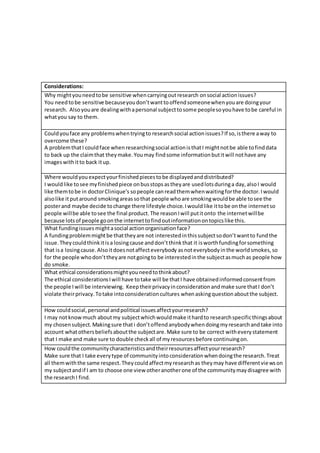 Considerations:
Why mightyouneedtobe sensitive whencarryingoutresearch onsocial actionissues?
You needtobe sensitive becauseyoudon’twanttooffendsomeonewhenyouare doingyour
research. Alsoyouare dealingwithapersonal subjecttosome peoplesoyouhave tobe careful in
whatyou say to them.
Couldyouface any problemswhentryingto researchsocial actionissues?If so,isthere away to
overcome these?
A problemthatI couldface whenresearchingsocial actionisthatI mightnotbe able tofinddata
to back up the claimthat theymake.Youmay findsome informationbutitwill nothave any
imageswithitto back itup.
Where wouldyouexpectyourfinishedpiecestobe displayedanddistributed?
I wouldlike tosee myfinishedpiece onbusstopsastheyare usedlotsduringa day,alsoI would
like themtobe in doctorClinique’s sopeople canreadthemwhenwaitingforthe doctor.Iwould
alsolike itputaround smokingareassothat people whoare smokingwouldbe able tosee the
posterand maybe decide tochange there lifestyle choice.Iwouldlike ittobe onthe internetso
people willbe able tosee the final product.The reasonIwill putitonto the internetwillbe
because lotsof people goonthe internettofindoutinformationontopicslike this.
What fundingissues mightasocial actionorganisationface?
A fundingproblemmightbe thattheyare not interestedinthissubjectsodon’twantto fundthe
issue.Theycouldthinkitisa losingcause anddon’tthinkthat it isworthfundingforsomething
that isa losingcause.Alsoitdoesnotaffecteverybody asnoteverybodyinthe worldsmokes,so
for the people whodon’ttheyare notgoingto be interestedinthe subjectasmuchas people how
do smoke.
What ethical considerationsmightyouneedtothinkabout?
The ethical considerationsIwill have totake will be thatI have obtainedinformedconsentfrom
the people Iwill be interviewing. Keeptheirprivacyinconsiderationandmake sure thatI don’t
violate theirprivacy.Totake intoconsiderationcultures whenaskingquestionaboutthe subject.
How couldsocial,personal andpolitical issuesaffectyourresearch?
I may notknowmuch aboutmy subjectwhichwouldmake ithardto researchspecificthingsabout
my chosensubject.Makingsure thati don’toffendanybodywhendoingmyresearchandtake into
account whatothersbeliefsaboutthe subjectare.Make sure to be correct witheverystatement
that I make and make sure to double checkall of myresourcesbefore continuingon.
How couldthe communitycharacteristicsandtheirresourcesaffectyourresearch?
Make sure that I take everytype of communityintoconsiderationwhendoingthe research.Treat
all themwiththe same respect.Theycouldaffectmyresearchas theymay have differentviewson
my subjectandif I am to choose one view otheranotherone of the communitymaydisagree with
the researchI find.
 