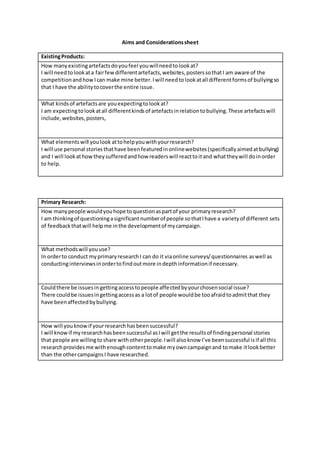 Aims and Considerationssheet
ExistingProducts:
How manyexistingartefactsdoyoufeel youwillneedtolookat?
I will needtolookata fairfewdifferentartefacts,websites,posterssothatI am aware of the
competitionandhowIcan make mine better.Iwill needtolookatall differentformsof bullyingso
that I have the abilitytocoverthe entire issue.
What kindsof artefactsare youexpectingtolookat?
I am expectingtolookatall differentkindsof artefactsinrelationtobullying.These artefactswill
include,websites,posters,
What elementswill youlook attohelpyouwithyourresearch?
I will use personal storiesthathave beenfeaturedinonlinewebsites(specificallyaimedatbullying)
and I will lookathowtheysufferedandhow readerswill reacttoitand whattheywill doinorder
to help.
Primary Research:
How manypeople wouldyouhope toquestionaspartof your primaryresearch?
I am thinkingof questioningasignificantnumberof people sothatIhave a varietyof different sets
of feedbackthatwill helpme inthe developmentof mycampaign.
What methodswill youuse?
In orderto conduct myprimaryresearchI can do it viaonline surveys/questionnaires aswell as
conductinginterviewsinordertofindoutmore indepthinformationif necessary.
Couldthere be issuesingettingaccesstopeople affectedbyyourchosensocial issue?
There couldbe issuesingettingaccessas a lotof people wouldbe tooafraidtoadmitthat they
have beenaffectedbybullying.
How will youknowif yourresearchhasbeensuccessful?
I will knowif myresearchhasbeensuccessful asIwill getthe resultsof findingpersonal stories
that people are willingtoshare withotherpeople.Iwill alsoknow I’ve beensuccessful isif all this
researchprovidesme withenoughcontenttomake myowncampaignand tomake itlookbetter
than the othercampaignsI have researched.
 