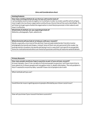 Aims and Considerationssheet
ExistingProducts:
How many existingartefactsdo you feel you will needto look at?
I will probablyneedtolookatroughly5 or 6 artefactsinorder to create a profile whichwillgive
clearinsightintomychosen organisation andbuildupa theme thatwill be easilyidentifiable. This
will helpme togeta gist of what the organisationismostlikelytopromote intheiradvertsand
howit iseffective.
What kindsof artefacts are you expectingtolook at?
Websites,photographs,flyers,advertsetc.
What elementswill youlookat to helpyou withyour research?
Words,especially,since mostof the adsthat I have alreadylookedatdon’ttendtoinvolve
photographsbutwordsand shapes,instead.Some of them are verypersonal tothe reader,by
puttingrealisticsituationsintowordsandlayingitoutina way that’snot specifictoanygender.
Some are motivationalandothersare rhetorical questionsandtheyall leadontowebsitedetails.
Primary Research:
How many people wouldyou hope to questionas part of your primary research?
At least3 people.Evenif Iam notable to findmore people toquestion,Iwill have more time to
learnaboutmy 3-chosen people andIcan gathermore in-depthinformation. The onlyproblemis
that if I wantedto recordmy data,I wouldn’thave alot of people todoit with
What methodswill youuse?
Couldthere be issuesingettingaccesstopeople affectedbyyourchosensocial issue?
How will youknowif yourresearchhasbeensuccessful?
 