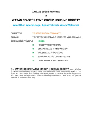 AIMS AND GUIDING PRINCIPLE<br />OF <br />WATAN CO-OPERATIVE GROUP HOUSING SOCIETY<br />Apan Ghar, Apane Loage, Apane Tehzeeb,  Apane Watan mai<br />OUR MOTTOTO SERVE MUSLIM COMMUNITY <br />OUR AIMTO PROVIDE AFFORDABLE HOME FOR MUSLIM FAMILY<br />OUR GUIDING PRINCIPLEHOMES<br />HHONESTY AND INTEGRITY<br />OOPENNESS AND TRANSPARENCY<br />MMODERN AND PROGRACIVE<br />EECONOMICAL AND COST EFFECTIVE<br />SON SCHEDUALE AND COMMITTED<br />The  WATAN CO-OPERATIVE GROUP HOUSING SOCIETY as a  Welfare Body is committed to serve the housing needs of the MUSLIM  community purely on 'No Profit No Loss' basis. This Society  will be registered under the Societies Registration Act 1860, with an objective to promote housing schemes in Delhi NCR  as per the demand of Muslim community .  <br />