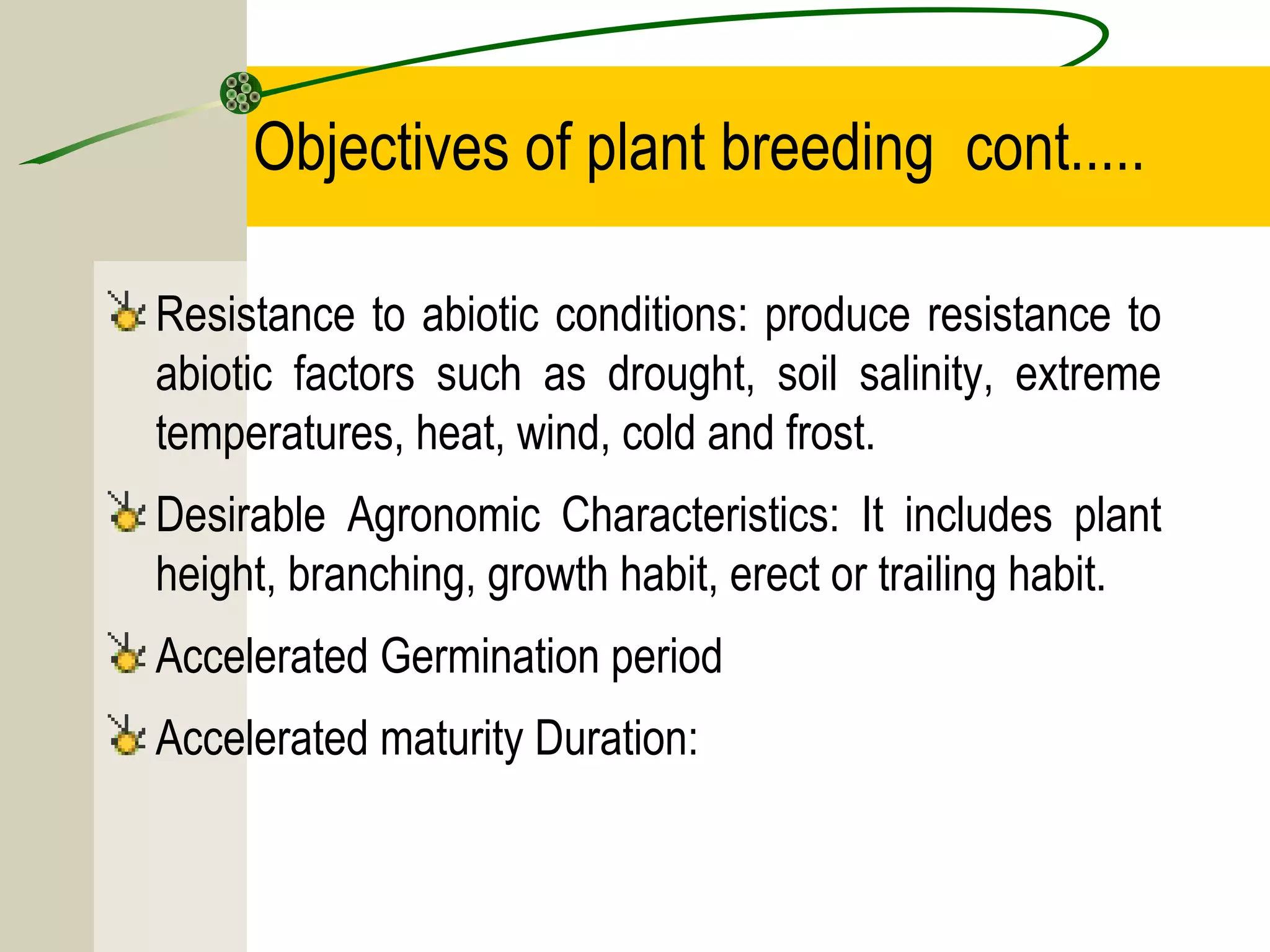 Objectives of plant breeding cont.....
Resistance to abiotic conditions: produce resistance to
abiotic factors such as drought, soil salinity, extreme
temperatures, heat, wind, cold and frost.
Desirable Agronomic Characteristics: It includes plant
height, branching, growth habit, erect or trailing habit.
Accelerated Germination period
Accelerated maturity Duration:
 