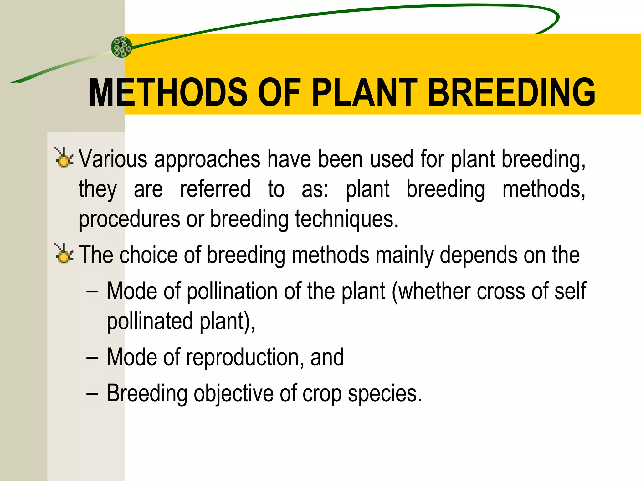 METHODS OF PLANT BREEDING
Various approaches have been used for plant breeding,
they are referred to as: plant breeding methods,
procedures or breeding techniques.
The choice of breeding methods mainly depends on the
– Mode of pollination of the plant (whether cross of self
pollinated plant),
– Mode of reproduction, and
– Breeding objective of crop species.
 