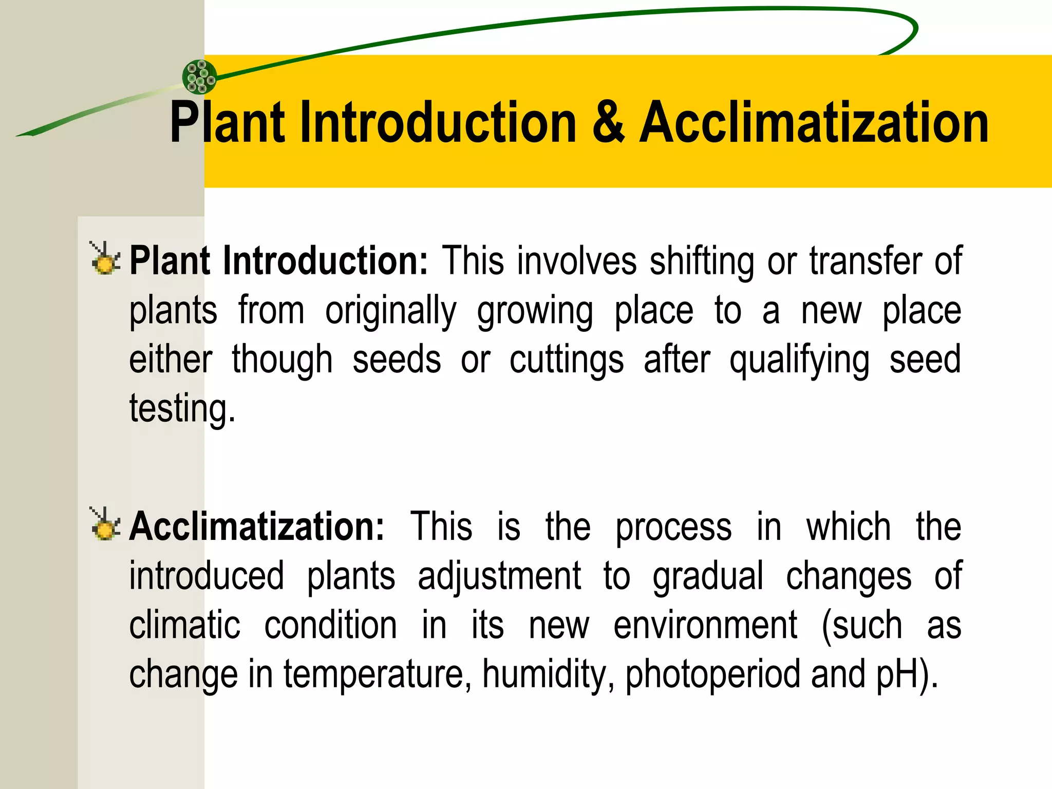 Plant Introduction & Acclimatization
Plant Introduction: This involves shifting or transfer of
plants from originally growing place to a new place
either though seeds or cuttings after qualifying seed
testing.
Acclimatization: This is the process in which the
introduced plants adjustment to gradual changes of
climatic condition in its new environment (such as
change in temperature, humidity, photoperiod and pH).
 