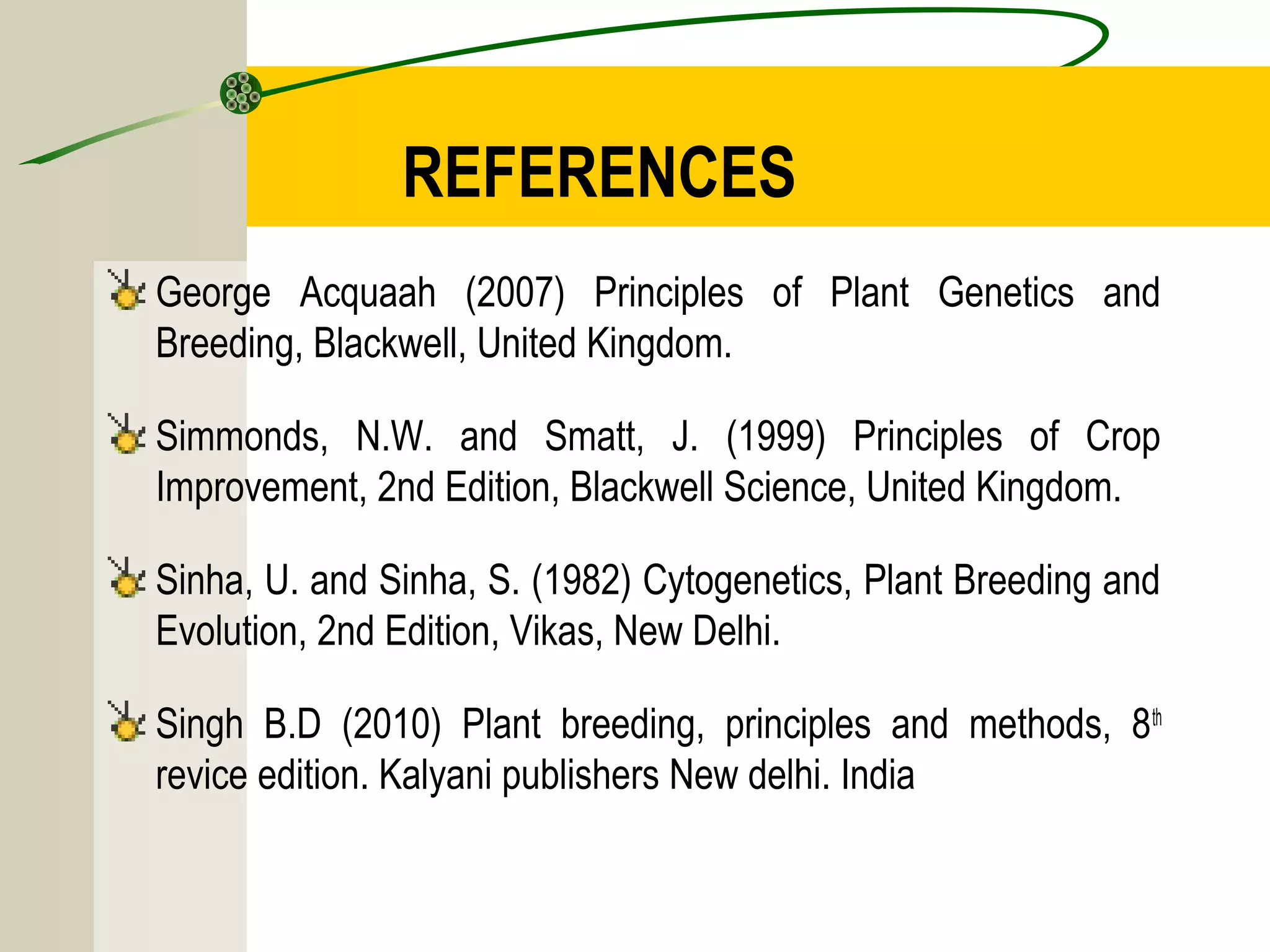 REFERENCES
George Acquaah (2007) Principles of Plant Genetics and
Breeding, Blackwell, United Kingdom.
Simmonds, N.W. and Smatt, J. (1999) Principles of Crop
Improvement, 2nd Edition, Blackwell Science, United Kingdom.
Sinha, U. and Sinha, S. (1982) Cytogenetics, Plant Breeding and
Evolution, 2nd Edition, Vikas, New Delhi.
Singh B.D (2010) Plant breeding, principles and methods, 8th
revice edition. Kalyani publishers New delhi. India
 