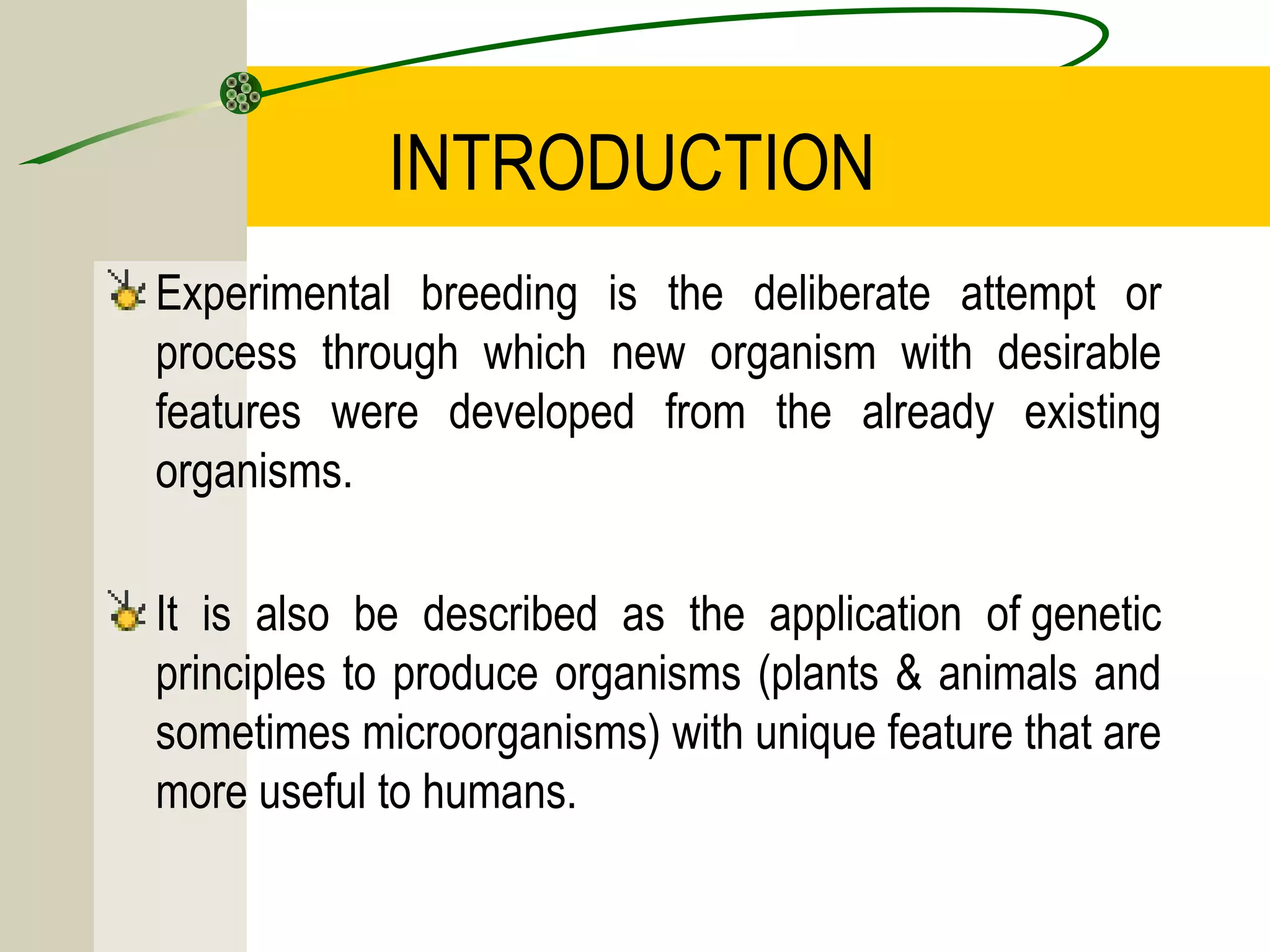 INTRODUCTION
Experimental breeding is the deliberate attempt or
process through which new organism with desirable
features were developed from the already existing
organisms.
It is also be described as the application of genetic
principles to produce organisms (plants & animals and
sometimes microorganisms) with unique feature that are
more useful to humans.
 