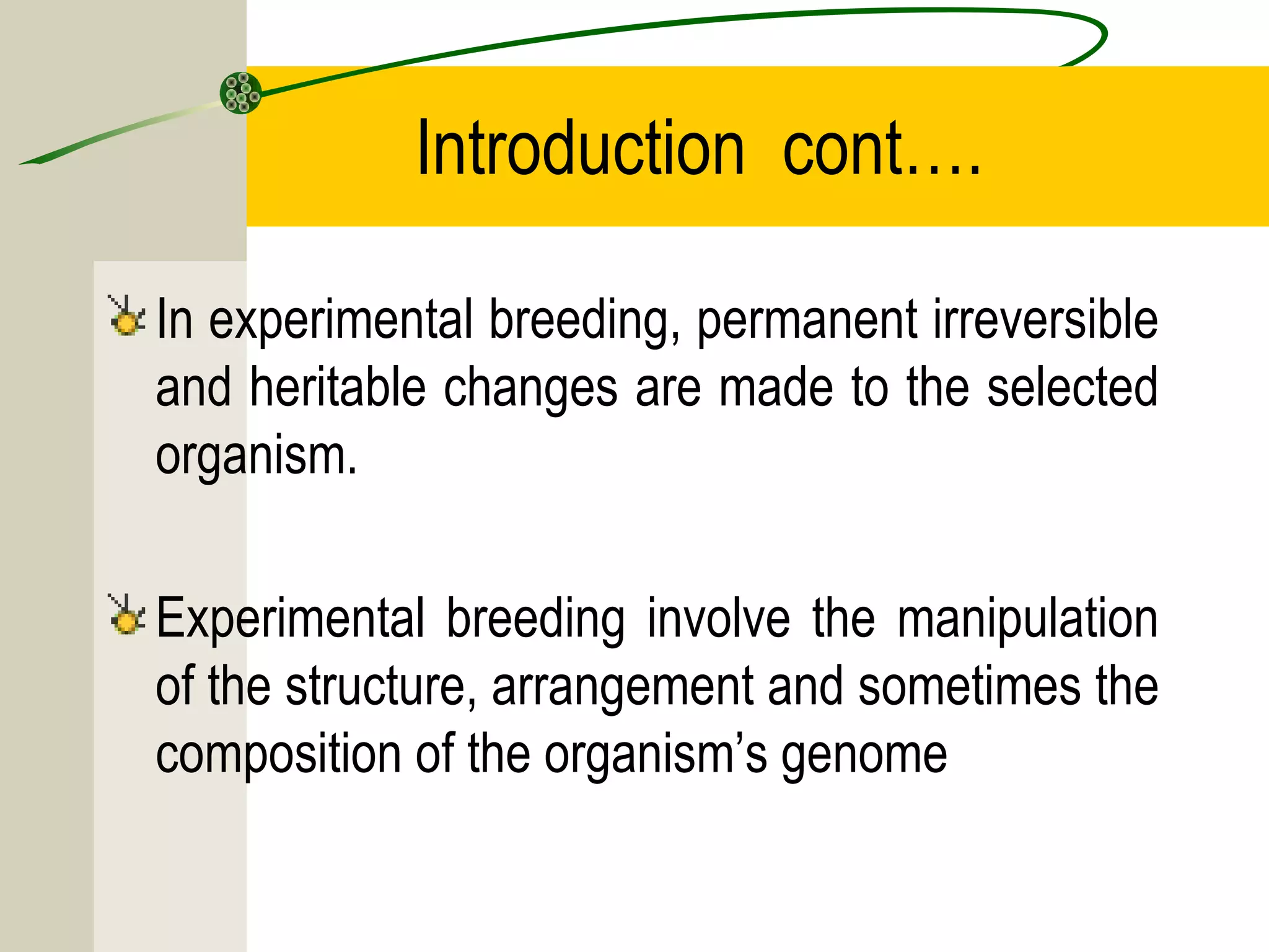 Introduction cont….
In experimental breeding, permanent irreversible
and heritable changes are made to the selected
organism.
Experimental breeding involve the manipulation
of the structure, arrangement and sometimes the
composition of the organism’s genome
 