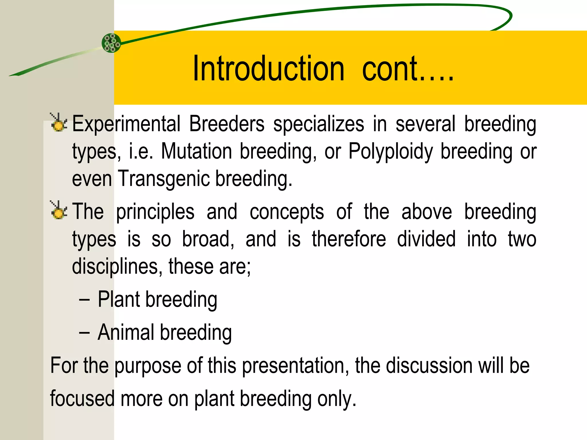 Introduction cont….
Experimental Breeders specializes in several breeding
types, i.e. Mutation breeding, or Polyploidy breeding or
even Transgenic breeding.
The principles and concepts of the above breeding
types is so broad, and is therefore divided into two
disciplines, these are;
– Plant breeding
– Animal breeding
For the purpose of this presentation, the discussion will be
focused more on plant breeding only.
 