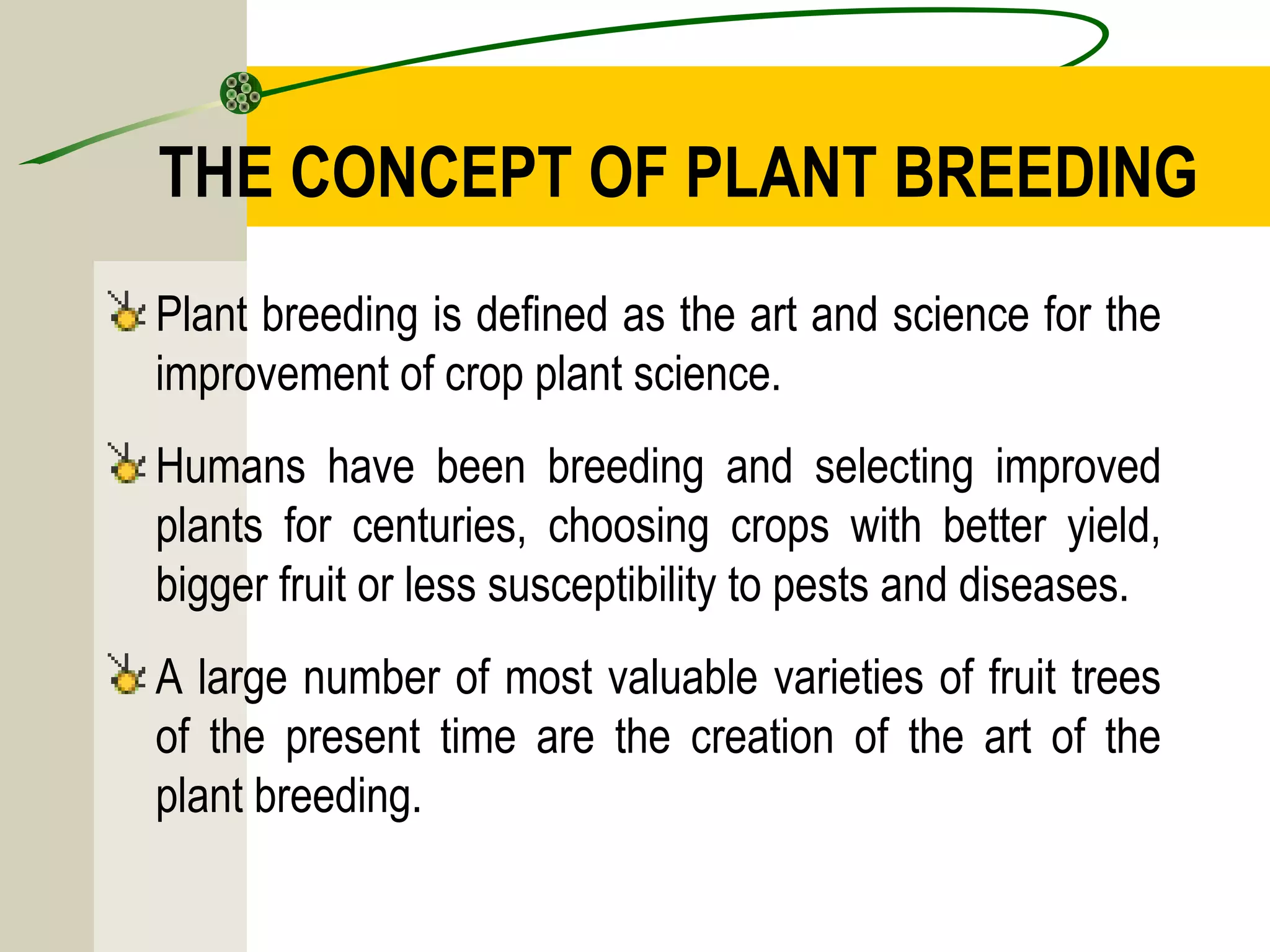 THE CONCEPT OF PLANT BREEDING
Plant breeding is defined as the art and science for the
improvement of crop plant science.
Humans have been breeding and selecting improved
plants for centuries, choosing crops with better yield,
bigger fruit or less susceptibility to pests and diseases.
A large number of most valuable varieties of fruit trees
of the present time are the creation of the art of the
plant breeding.
 